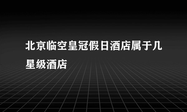 北京临空皇冠假日酒店属于几星级酒店