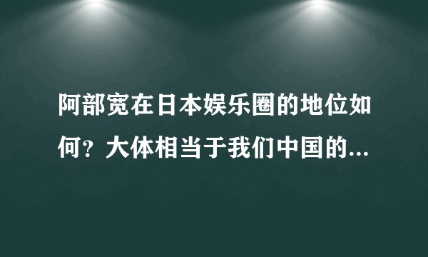 阿部宽在日本娱乐圈的地位如何？大体相当于我们中国的哪位男演员。