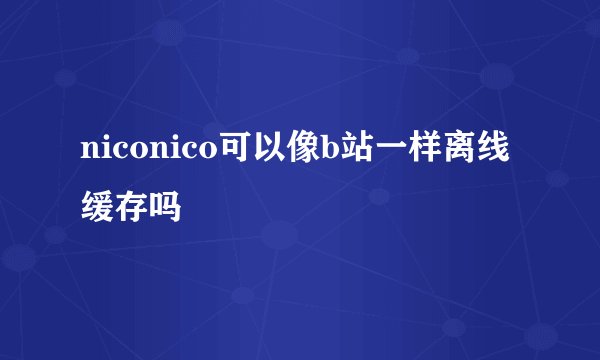 niconico可以像b站一样离线缓存吗