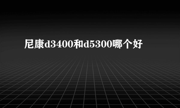 尼康d3400和d5300哪个好
