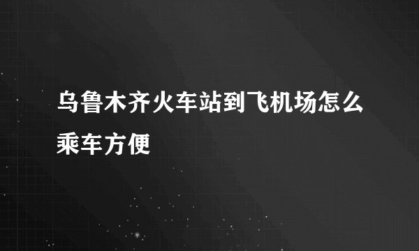 乌鲁木齐火车站到飞机场怎么乘车方便
