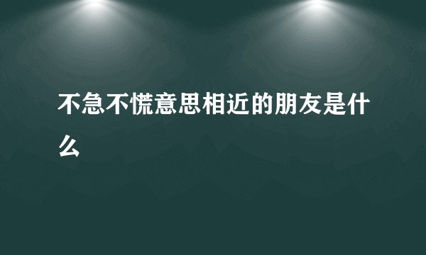 不急不慌意思相近的朋友是什么