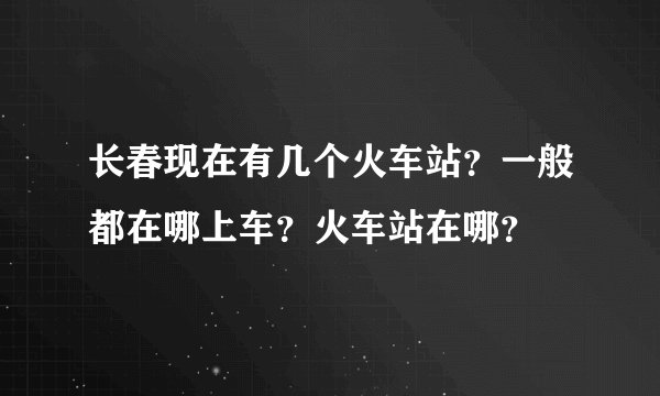 长春现在有几个火车站?一般都在哪上车?火车站在哪?