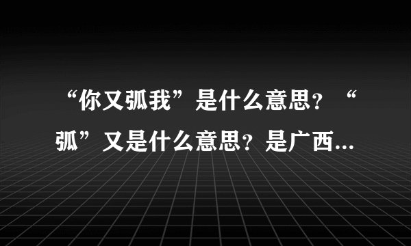 “你又弧我”是什么意思?“弧”又是什么意思?是广西方言还是网络用词?