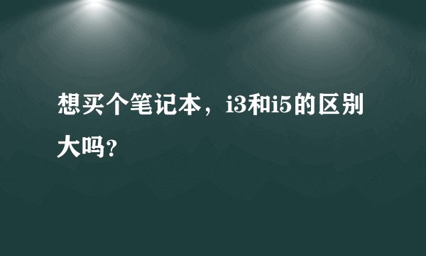 想买个笔记本，i3和i5的区别大吗？