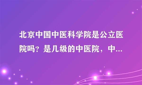 北京中国中医科学院是公立医院吗？是几级的中医院，中医院是怎样分级的，这些对我很重要，请您认真回答