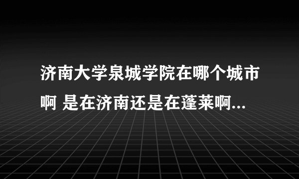 济南大学泉城学院在哪个城市啊 是在济南还是在蓬莱啊 急需答案啊 帮帮忙 谢了