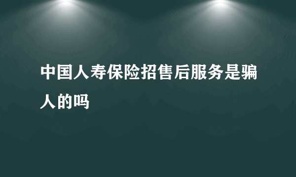 中国人寿保险招售后服务是骗人的吗