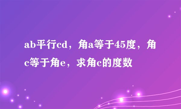 ab平行cd，角a等于45度，角c等于角e，求角c的度数