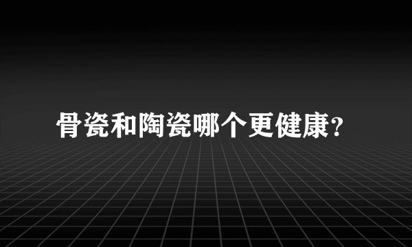 骨瓷和陶瓷哪个更健康？