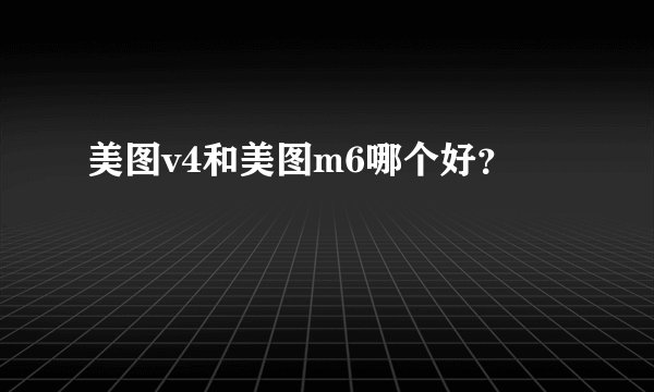 美图v4和美图m6哪个好？