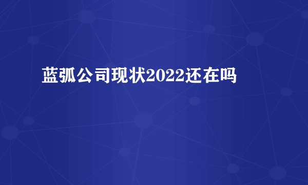 蓝弧公司现状2022还在吗