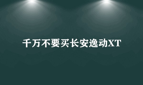 千万不要买长安逸动XT