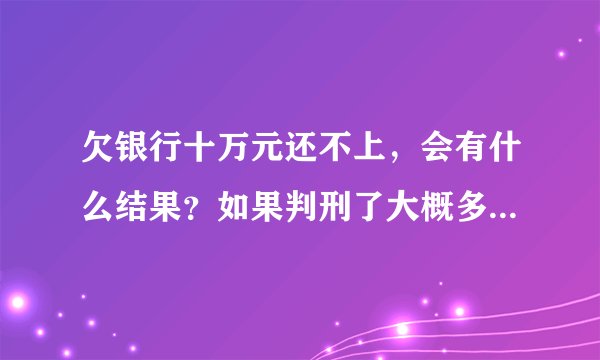 欠银行十万元还不上，会有什么结果？如果判刑了大概多少年？还用还钱吗？