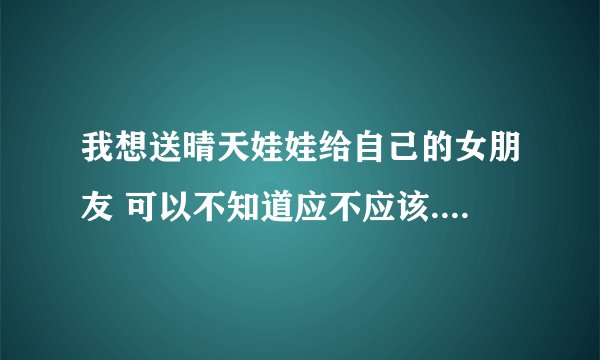 我想送晴天娃娃给自己的女朋友 可以不知道应不应该... 所以想问下 这是代表什么意思吖? 如果送错了就不好