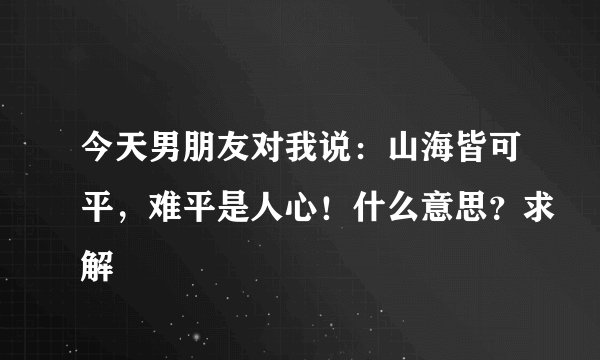 今天男朋友对我说:山海皆可平,难平是人心!什么意思?求解