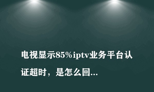 
电视显示85%iptv业务平台认证超时，是怎么回事？

