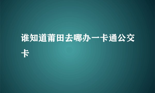 谁知道莆田去哪办一卡通公交卡