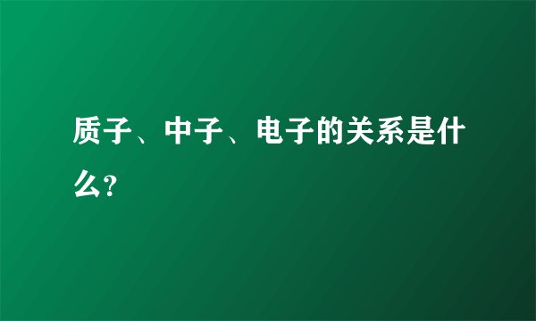 质子、中子、电子的关系是什么？