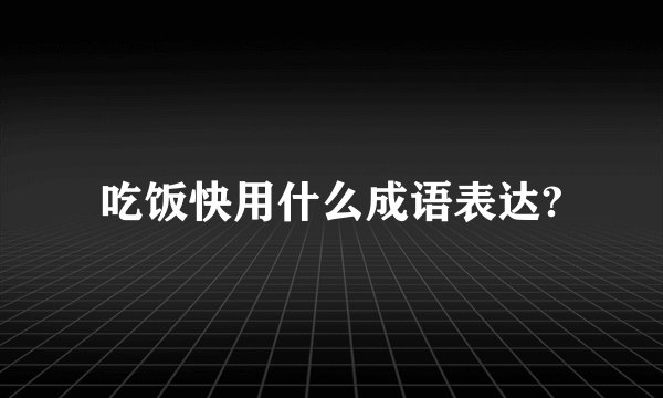吃饭快用什么成语表达?