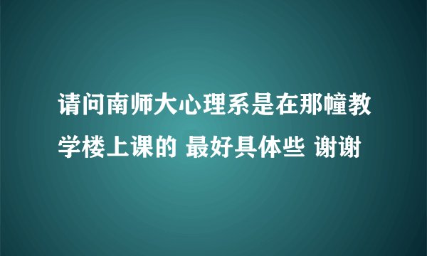 请问南师大心理系是在那幢教学楼上课的 最好具体些 谢谢