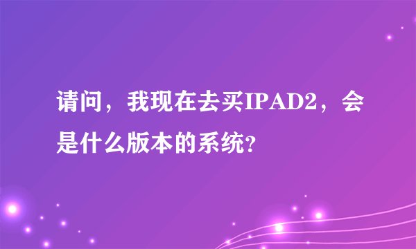 请问，我现在去买IPAD2，会是什么版本的系统？