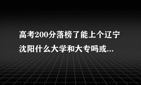 高考200分落榜了能上个辽宁沈阳什么大学和大专吗或者花钱就念的不要分的成人？