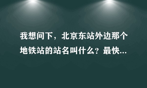 我想问下，北京东站外边那个地铁站的站名叫什么？最快的地铁成法