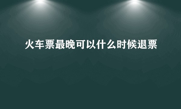 火车票最晚可以什么时候退票
