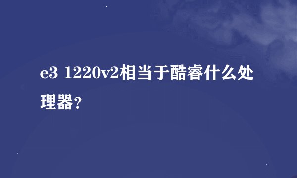 e3 1220v2相当于酷睿什么处理器？