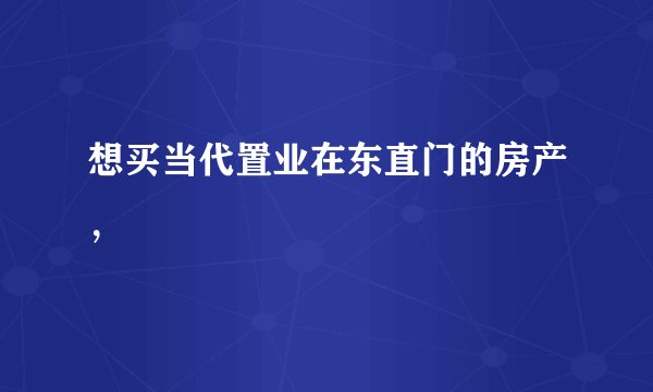 想买当代置业在东直门的房产，