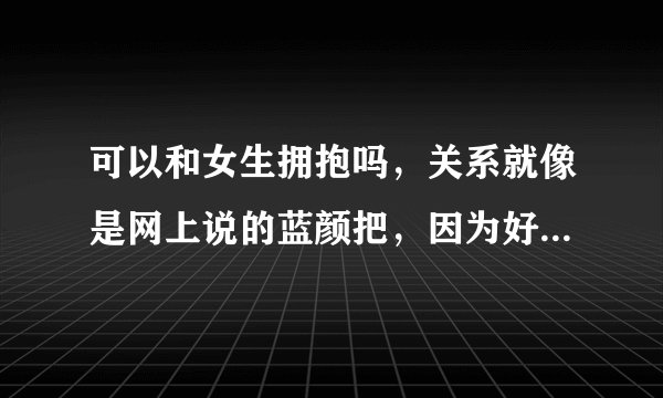可以和女生拥抱吗，关系就像是网上说的蓝颜把，因为好久没见了，不知道可不可以，假如她有男朋友还可以...