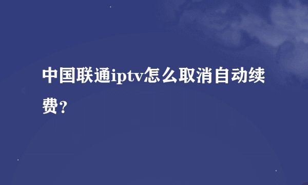 中国联通iptv怎么取消自动续费？