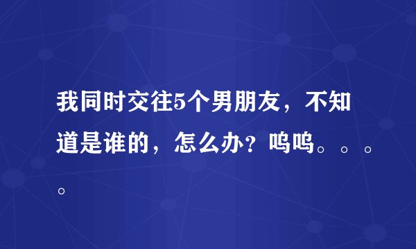 我同时交往5个男朋友，不知道是谁的，怎么办？呜呜。。。。