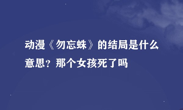 动漫《勿忘蛛》的结局是什么意思？那个女孩死了吗