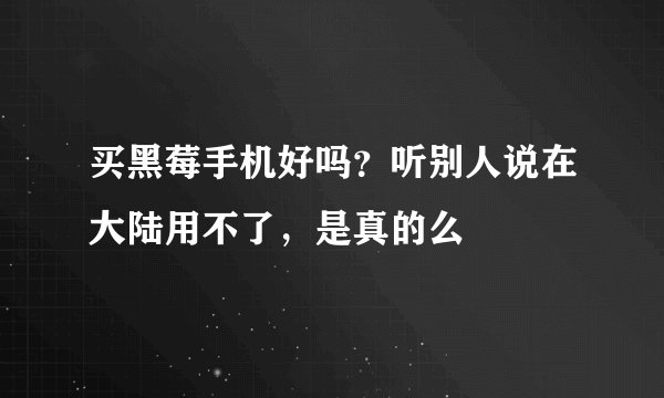 买黑莓手机好吗？听别人说在大陆用不了，是真的么