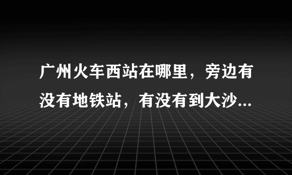 广州火车西站在哪里，旁边有没有地铁站，有没有到大沙地站的地铁