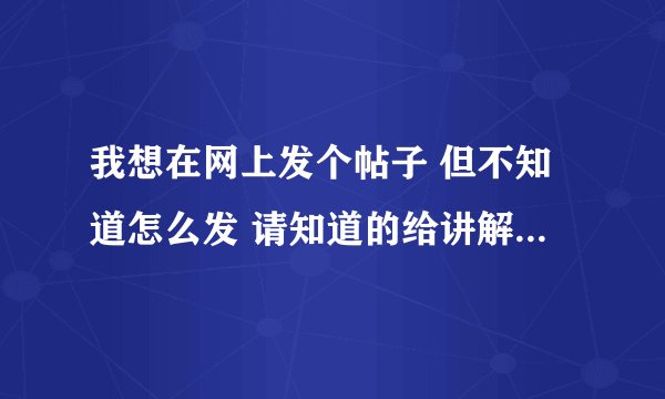 我想在网上发个帖子 但不知道怎么发 请知道的给讲解一下 最好详细一点 谢谢