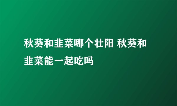 秋葵和韭菜哪个壮阳 秋葵和韭菜能一起吃吗