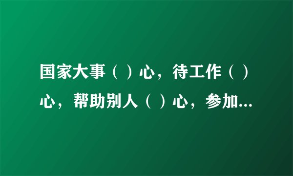 国家大事（）心，待工作（）心，帮助别人（）心，参加竞赛（）心，课堂听讲（）心，助人为乐（）心，