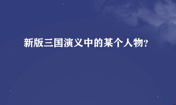 新版三国演义中的某个人物？