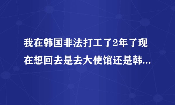 我在韩国非法打工了2年了现在想回去是去大使馆还是韩国公安局我手里没有钱会罚钱吗
