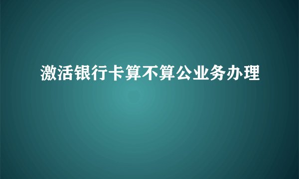 激活银行卡算不算公业务办理