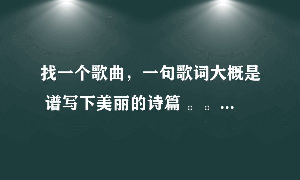 找一个歌曲,一句歌词大概是 谱写下美丽的诗篇 。。看问题补充。。。