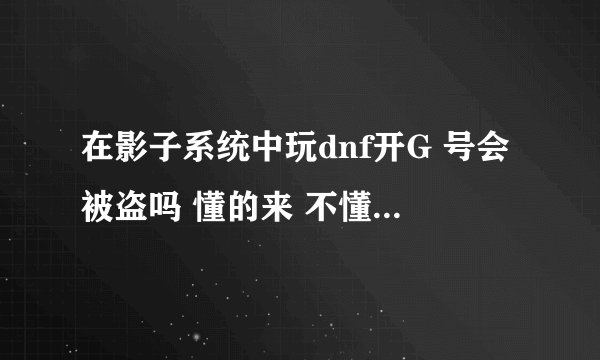 在影子系统中玩dnf开G 号会被盗吗 懂的来 不懂别乱说 我的号里面价值上千