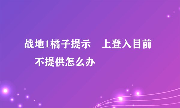 战地1橘子提示線上登入目前暫不提供怎么办