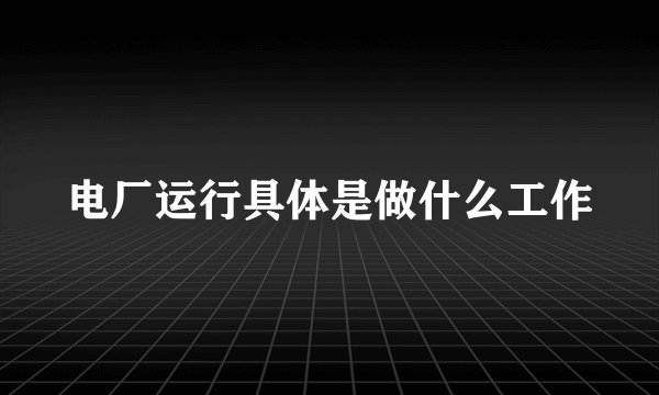 电厂运行具体是做什么工作