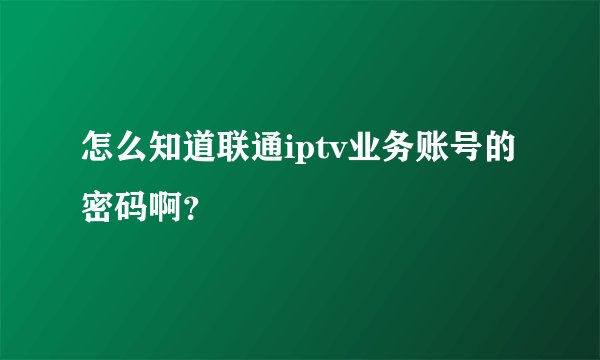 怎么知道联通iptv业务账号的密码啊？