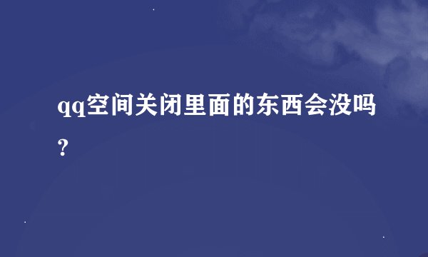 qq空间关闭里面的东西会没吗?