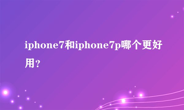 iphone7和iphone7p哪个更好用？